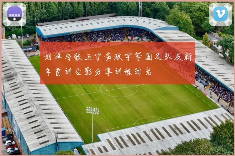 刘洋与张玉宁黄政宇等国足队友新年首训合影分享训练时光