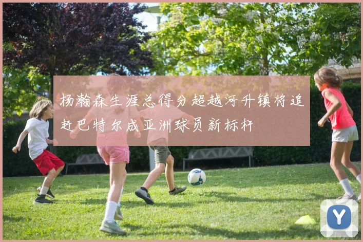 杨瀚森生涯总得分超越河升镇将追赶巴特尔成亚洲球员新标杆