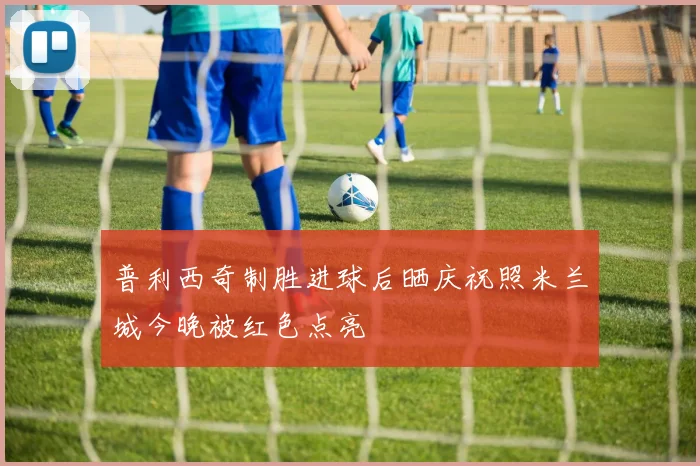 普利西奇制胜进球后晒庆祝照米兰城今晚被红色点亮