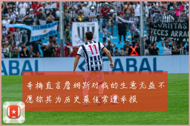 夸梅直言詹姆斯对我的生意无益不愿称其为历史最佳常遭举报