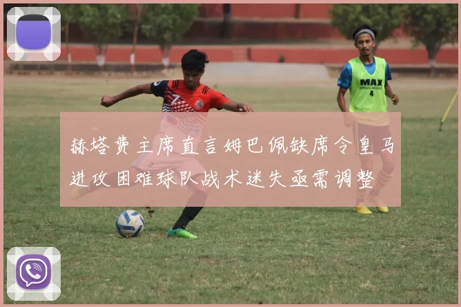 赫塔费主席直言姆巴佩缺席令皇马进攻困难球队战术迷失亟需调整