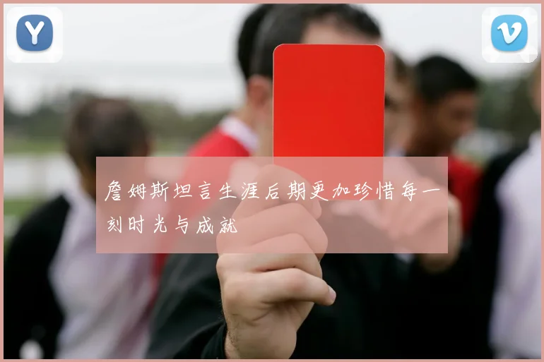 詹姆斯坦言生涯后期更加珍惜每一刻时光与成就