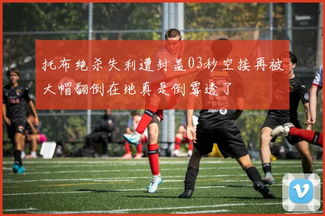 托布绝杀失利遭封盖03秒空接再被大帽翻倒在地真是倒霉透了