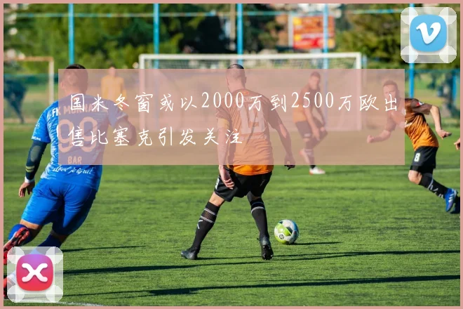 国米冬窗或以2000万到2500万欧出售比塞克引发关注