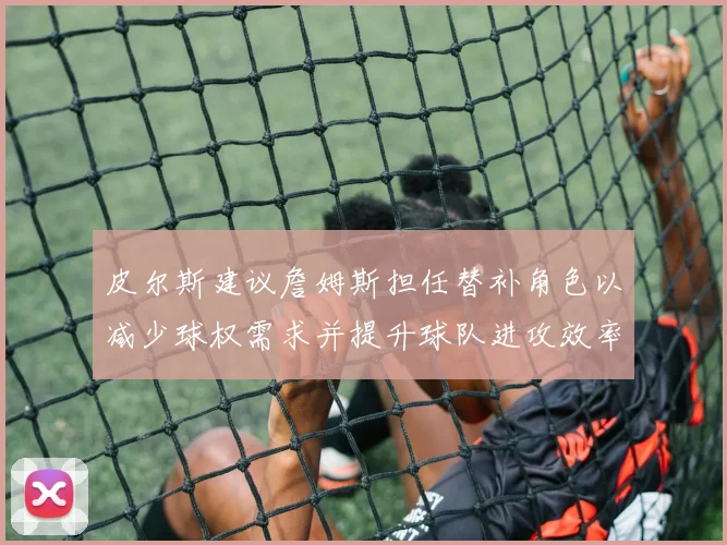 皮尔斯建议詹姆斯担任替补角色以减少球权需求并提升球队进攻效率