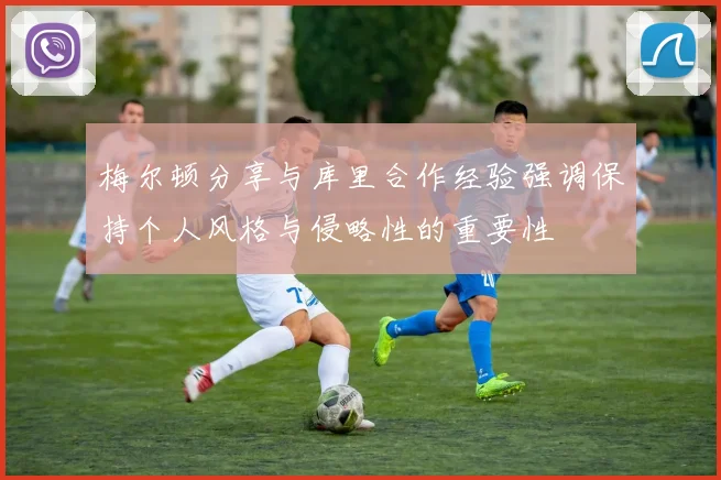 梅尔顿分享与库里合作经验强调保持个人风格与侵略性的重要性