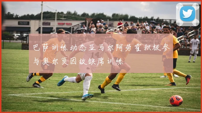 巴萨训练动态亚马尔阿劳霍积极参与奥尔莫因故缺席训练