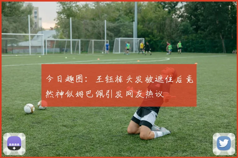 今日趣图：王钰栋头发被遮住后竟然神似姆巴佩引发网友热议