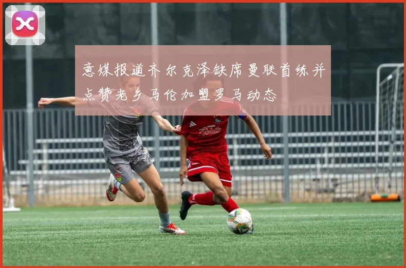 意媒报道齐尔克泽缺席曼联首练并点赞老乡马伦加盟罗马动态