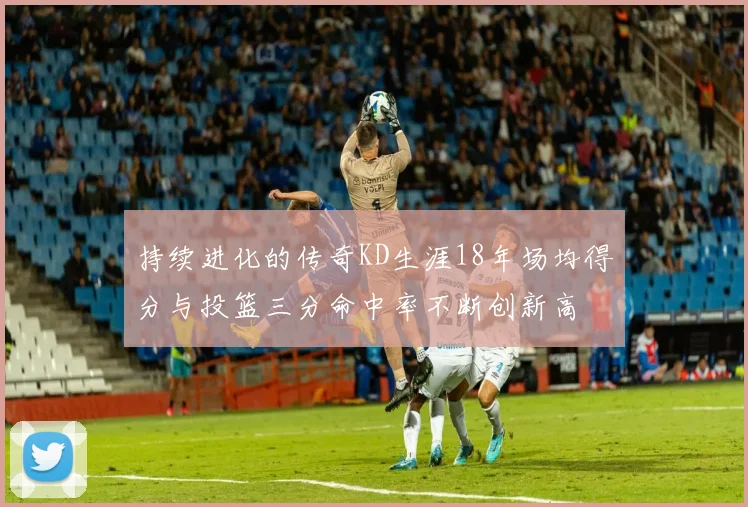 持续进化的传奇KD生涯18年场均得分与投篮三分命中率不断创新高