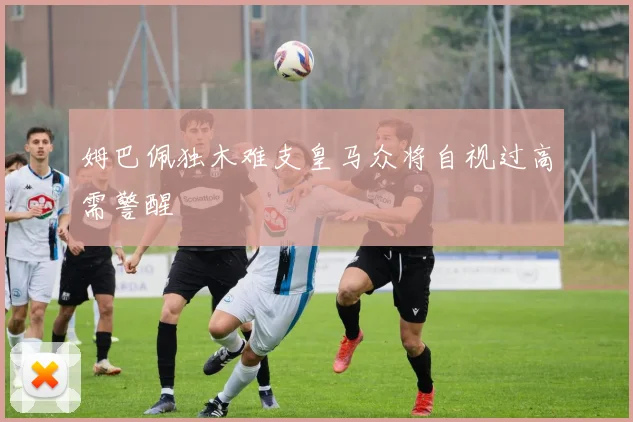 姆巴佩独木难支皇马众将自视过高需警醒