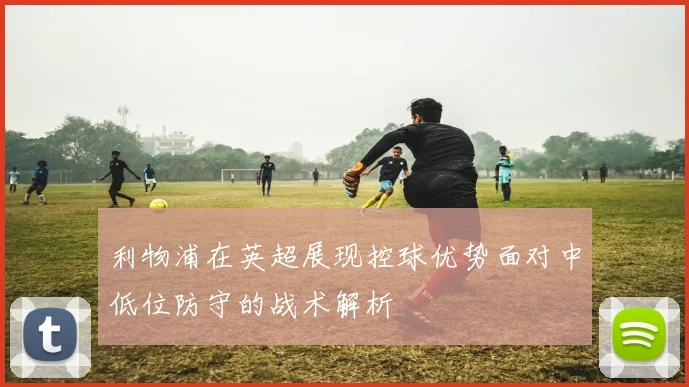 利物浦在英超展现控球优势面对中低位防守的战术解析