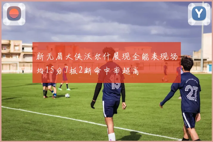 新无眉大侠沃尔什展现全能表现场均15分7板2断命中率超高
