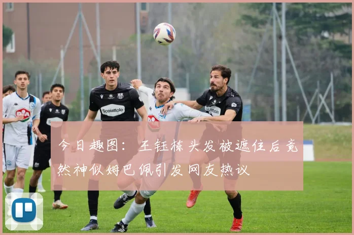 今日趣图：王钰栋头发被遮住后竟然神似姆巴佩引发网友热议