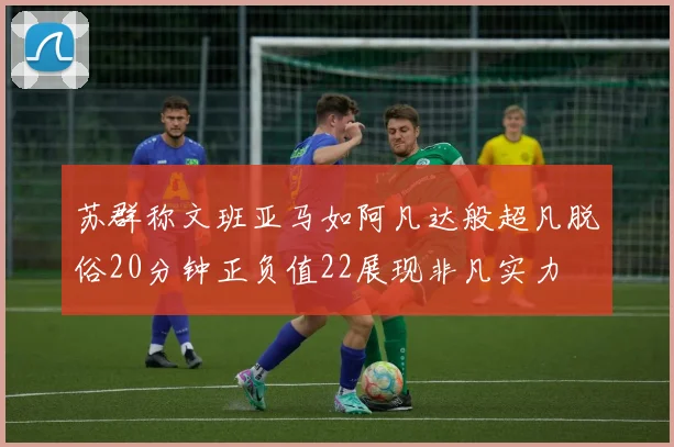 苏群称文班亚马如阿凡达般超凡脱俗20分钟正负值22展现非凡实力