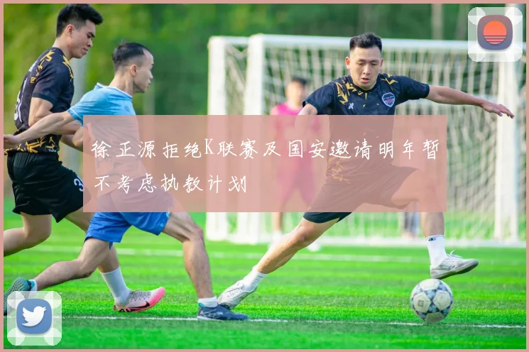 徐正源拒绝K联赛及国安邀请明年暂不考虑执教计划