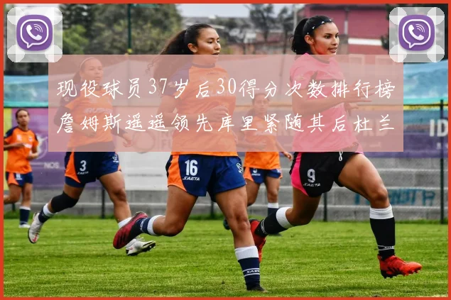 现役球员37岁后30得分次数排行榜詹姆斯遥遥领先库里紧随其后杜兰特位列第三