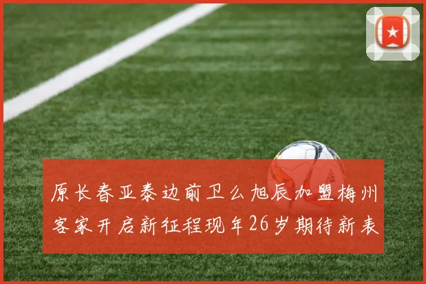 原长春亚泰边前卫么旭辰加盟梅州客家开启新征程现年26岁期待新表现