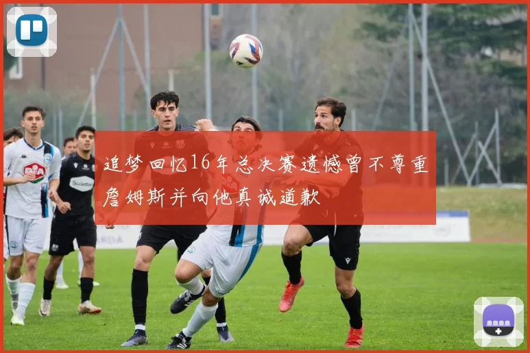 追梦回忆16年总决赛遗憾曾不尊重詹姆斯并向他真诚道歉