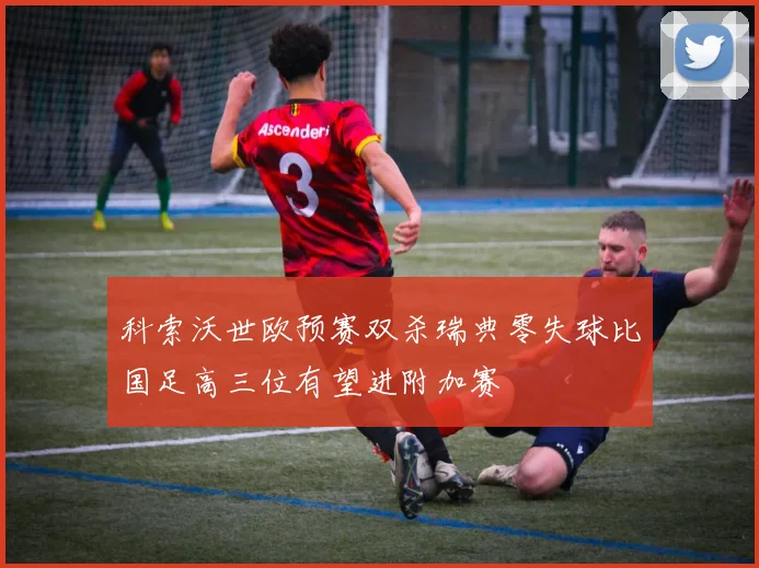 科索沃世欧预赛双杀瑞典零失球比国足高三位有望进附加赛
