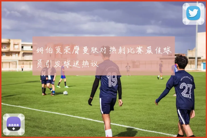 姆伯莫荣膺曼联对热刺比赛最佳球员引发球迷热议