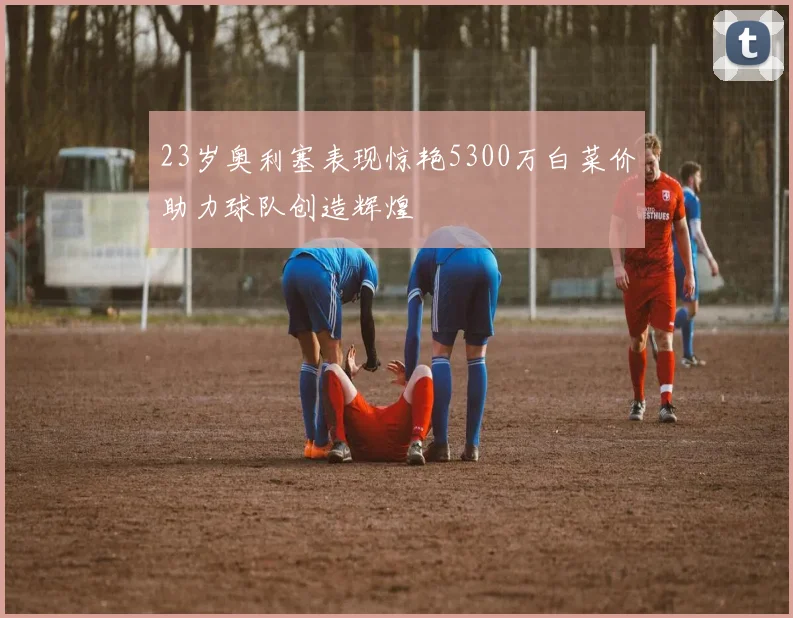 23岁奥利塞表现惊艳5300万白菜价助力球队创造辉煌