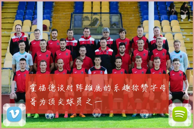 霍福德谈对阵雄鹿的乐趣称赞字母哥为顶尖球员之一